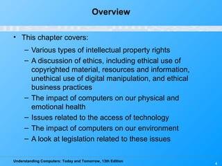 Understanding Computers: Today and Tomorrow, 13th Edition
4
Overview
• This chapter covers:
– Various types of intellectual property rights
– A discussion of ethics, including ethical use of
copyrighted material, resources and information,
unethical use of digital manipulation, and ethical
business practices
– The impact of computers on our physical and
emotional health
– Issues related to the access of technology
– The impact of computers on our environment
– A look at legislation related to these issues
 