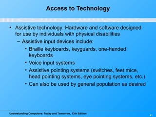Understanding Computers: Today and Tomorrow, 13th Edition
41
Access to Technology
• Assistive technology: Hardware and software designed
for use by individuals with physical disabilities
– Assistive input devices include:
• Braille keyboards, keyguards, one-handed
keyboards
• Voice input systems
• Assistive pointing systems (switches, feet mice,
head pointing systems, eye pointing systems, etc.)
• Can also be used by general population as desired
 