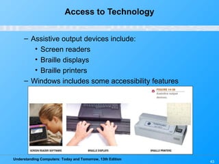 Understanding Computers: Today and Tomorrow, 13th Edition
43
Access to Technology
– Assistive output devices include:
• Screen readers
• Braille displays
• Braille printers
– Windows includes some accessibility features
 