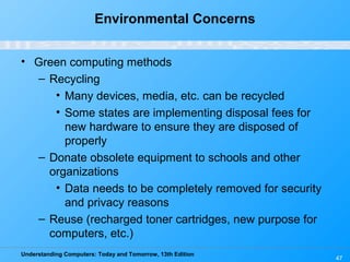 Understanding Computers: Today and Tomorrow, 13th Edition
47
Environmental Concerns
• Green computing methods
– Recycling
• Many devices, media, etc. can be recycled
• Some states are implementing disposal fees for
new hardware to ensure they are disposed of
properly
– Donate obsolete equipment to schools and other
organizations
• Data needs to be completely removed for security
and privacy reasons
– Reuse (recharged toner cartridges, new purpose for
computers, etc.)
 