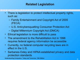 Understanding Computers: Today and Tomorrow, 13th Edition
48
Related Legislation
• There is legislation to protect intellectual property rights,
such as:
– Family Entertainment and Copyright Act of 2005
(FECA)
– U.S. Anticybersquatting Consumer Protection Act
– Digital Millennium Copyright Act (DMCA)
• Ethical legislation is more difficult to pass
• The amendment to the Rehabilitation Act in 1998
requires federal agency information be accessible
• Currently, no federal computer recycling laws are in
effect in the U.S.
• Sarbanes-Oxley and HIPAA established privacy and data
protection standards
 