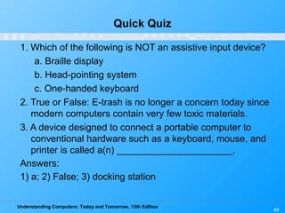 Understanding Computers: Today and Tomorrow, 13th Edition
49
Quick Quiz
1. Which of the following is NOT an assistive input device?
a. Braille display
b. Head-pointing system
c. One-handed keyboard
2. True or False: E-trash is no longer a concern today since
modern computers contain very few toxic materials.
3. A device designed to connect a portable computer to
conventional hardware such as a keyboard, mouse, and
printer is called a(n) ______________________.
Answers:
1) a; 2) False; 3) docking station
 