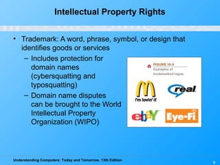 Understanding Computers: Today and Tomorrow, 13th Edition
8
Intellectual Property Rights
• Trademark: A word, phrase, symbol, or design that
identifies goods or services
– Includes protection for
domain names
(cybersquatting and
typosquatting)
– Domain name disputes
can be brought to the World
Intellectual Property
Organization (WIPO)
 