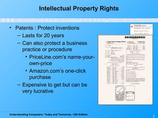 Understanding Computers: Today and Tomorrow, 13th Edition
9
Intellectual Property Rights
• Patents : Protect inventions
– Lasts for 20 years
– Can also protect a business
practice or procedure
• PriceLine.com’s name-your-
own-price
• Amazon.com’s one-click
purchase
– Expensive to get but can be
very lucrative
 
