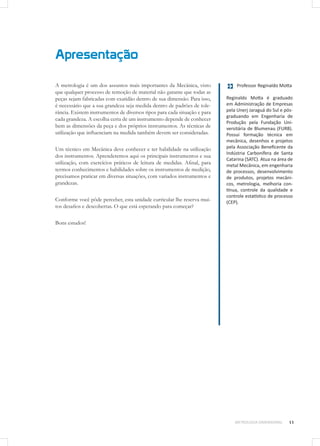 Apresentação
METROLOGIA DIMENSIONAL 11
A metrologia é um dos assuntos mais importantes da Mecânica, visto
que qualquer processo de remoção de material não garante que todas as
peças sejam fabricadas com exatidão dentro de sua dimensão. Para isso,
é necessário que a sua grandeza seja medida dentro de padrões de tole-
rância. Existem instrumentos de diversos tipos para cada situação e para
cada grandeza. A escolha certa de um instrumento depende de conhecer
bem as dimensões da peça e dos próprios instrumentos. As técnicas de
utilização que influenciam na medida também devem ser consideradas.
Um técnico em Mecânica deve conhecer e ter habilidade na utilização
dos instrumentos. Aprenderemos aqui os principais instrumentos e sua
utilização, com exercícios práticos de leitura de medidas. Afinal, para
termos conhecimentos e habilidades sobre os instrumentos de medição,
precisamos praticar em diversas situações, com variados instrumentos e
grandezas.
Conforme você pôde perceber, esta unidade curricular lhe reserva mui-
tos desafios e descobertas. O que está esperando para começar?
Bons estudos!
Professor Reginaldo Motta
Reginaldo Motta é graduado
em Administração de Empresas
pela Unerj Jaraguá do Sul e pós-
graduando em Engenharia de
Produção pela Fundação Uni-
versitária de Blumenau (FURB).
Possui formação técnica em
mecânica, desenhos e projetos
pela Associação Beneficente da
Indústria Carbonífera de Santa
Catarina (SATC). Atua na área de
metal Mecânica, em engenharia
de processos, desenvolvimento
de produtos, projetos mecâni-
cos, metrologia, melhoria con-
tínua, controle da qualidade e
controle estatístico de processo
(CEP).
 