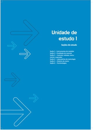 Unidade de
estudo 1
Seçõesdeestudo
Seção 1 – Instrumentos de medição
Seção 2 – Finalidade do controle
Seção 3 – Controle: método, instru-
mento e operador
Seção 4 – Laboratórios de metrologia
Seção 5 – História do metro
Seção 6 – Terminologias
 