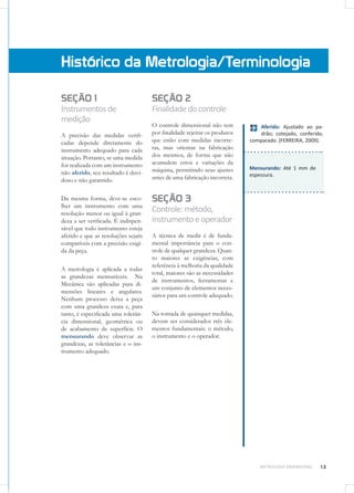 13METROLOGIA DIMENSIONAL
Mensurando: Até 1 mm de
espessura.
SEÇÃO 1
Instrumentosde
medição
A precisão das medidas verifi-
cadas depende diretamente do
instrumento adequado para cada
situação. Portanto, se uma medida
for realizada com um instrumento
não aferido, seu resultado é duvi-
doso e não garantido.
Da mesma forma, deve-se esco-
lher um instrumento com uma
resolução menor ou igual à gran-
deza a ser verificada. É indispen-
sável que todo instrumento esteja
aferido e que as resoluções sejam
compatíveis com a precisão exigi-
da da peça.
A metrologia é aplicada a todas
as grandezas mensuráveis. Na
Mecânica são aplicadas para di-
mensões lineares e angulares.
Nenhum processo deixa a peça
com uma grandeza exata e, para
tanto, é especificada uma tolerân-
cia dimensional, geométrica ou
de acabamento de superfície. O
mensurando deve observar as
grandezas, as tolerâncias e o ins-
trumento adequado.
Histórico da Metrologia/Terminologia
SEÇÃO 2
Finalidadedocontrole
O controle dimensional não tem
por finalidade rejeitar os produtos
que estão com medidas incorre-
tas, mas orientar na fabricação
dos mesmos, de forma que não
acumulem erros e variações da
máquina, permitindo seus ajustes
antes de uma fabricação incorreta.
SEÇÃO 3
Controle:método,
instrumentoeoperador
A técnica de medir é de funda-
mental importância para o con-
trole de qualquer grandeza. Quan-
to maiores as exigências, com
referência à melhoria da qualidade
total, maiores são as necessidades
de instrumentos, ferramentas e
um conjunto de elementos neces-
sários para um controle adequado.
Na tomada de quaisquer medidas,
devem ser considerados três ele-
mentos fundamentais: o método,
o instrumento e o operador.
Aferido: Ajustado ao pa-
drão; cotejado, conferido,
comparado. (FERREIRA, 2009).
 