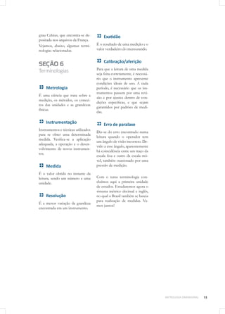 15METROLOGIA DIMENSIONAL
grau Celsius, que encontra-se de-
positada nos arquivos da França.
Vejamos, abaixo, algumas termi-
nologias relacionadas.
SEÇÃO 6
Terminologias
Metrologia
É uma ciência que trata sobre a
medição, os métodos, os concei-
tos das unidades e as grandezas
físicas.
Instrumentação
Instrumentos e técnicas utilizados
para se obter uma determinada
medida. Verifica-se a aplicação
adequada, a operação e o desen-
volvimento de novos instrumen-
tos.
Medida
É o valor obtido no instante da
leitura, sendo um número e uma
unidade.
Resolução
É a menor variação da grandeza
encontrada em um instrumento.
Exatidão
É o resultado de uma medição e o
valor verdadeiro do mensurando.
Calibração/aferição
Para que a leitura de uma medida
seja feita corretamente, é necessá-
rio que o instrumento apresente
condições ideais de uso. A cada
período, é necessário que os ins-
trumentos passem por uma revi-
são e por ajustes dentro de con-
dições específicas, e que sejam
garantidos por padrões de medi-
das.
Erro de paralaxe
Diz-se do erro encontrado numa
leitura quando o operador tem
um ângulo de visão incorreto. De-
vido a esse ângulo, aparentemente
há coincidência entre um traço da
escala fixa e outro da escala mó-
vel, também ocasionado por uma
pressão de medição.
Com o tema terminologia con-
cluímos aqui a primeira unidade
de estudos. Estudaremos agora o
sistema métrico decimal e inglês,
no qual o Brasil também se baseia
para realização de medidas. Va-
mos juntos!
 