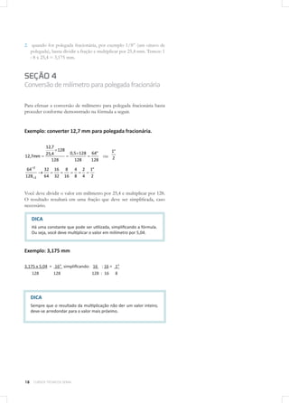 18 CURSOS TÉCNICOS SENAI
2.	 quando for polegada fracionária, por exemplo 1/8” (um oitavo de
polegada), basta dividir a fração e multiplicar por 25,4 mm. Temos: 1
: 8 x 25,4 = 3,175 mm.
SEÇÃO 4
Conversãodemilímetroparapolegadafracionária
Para efetuar a conversão de milímetro para polegada fracionária basta
proceder conforme demonstrado na fórmula a seguir.
Exemplo: converter 12,7 mm para polegada fracionária.
128
"64
128
1285,0
128
128
4,25
7,12
7,12 mm ou 2
"1
2
"1
4
2
8
4
16
8
32
16
64
32
128
64
2
2
Você deve dividir o valor em milímetro por 25,4 e multiplicar por 128.
O resultado resultará em uma fração que deve ser simplificada, caso
necessário.
Exemplo: 3,175 mm
3,175 x 5,04 = 16” simplificando: 16 : 16 = 1”
128 128 128 : 16 8
DICA
Há uma constante que pode ser utilizada, simplificando a fórmula.
Ou seja, você deve multiplicar o valor em milímetro por 5,04.
DICA
Sempre que o resultado da multiplicação não der um valor inteiro,
deve-se arredondar para o valor mais próximo.
 