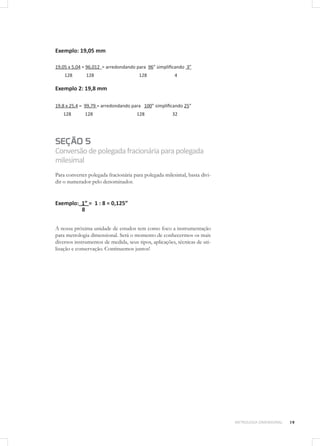 19METROLOGIA DIMENSIONAL
Exemplo: 19,05 mm
19,05 x 5,04 = 96,012 = arredondando para 96” simplificando 3”
128 128 128 4
Exemplo 2: 19,8 mm
19,8 x 25,4 = 99,79 = arredondando para 100” simplificando 25”
128 128 128 32
SEÇÃO 5
Conversãodepolegadafracionáriaparapolegada
milesimal
Para converter polegada fracionária para polegada milesimal, basta divi-
dir o numerador pelo denominador.
Exemplo: 1” = 1 : 8 = 0,125”
8
A nossa próxima unidade de estudos tem como foco a instrumentação
para metrologia dimensional. Será o momento de conhecermos os mais
diversos instrumentos de medida, seus tipos, aplicações, técnicas de uti-
lização e conservação. Continuemos juntos!
 