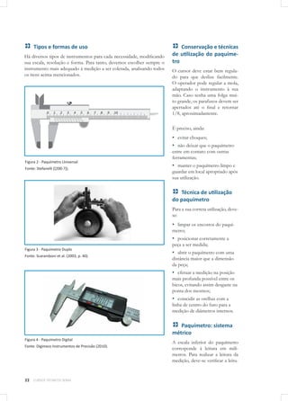 22 CURSOS TÉCNICOS SENAI
Tipos e formas de uso
Há diversos tipos de instrumentos para cada necessidade, modificando
sua escala, resolução e forma. Para tanto, devemos escolher sempre o
instrumento mais adequado à medição a ser coletada, analisando todos
os itens acima mencionados.
Figura 2 - Paquímetro Universal
Fonte: Stefanelli ([200-?]).
Figura 3 - Paquímetro Duplo
Fonte: Scaramboni et al. (2003, p. 40).
Figura 4 - Paquímetro Digital
Fonte: Digimess Instrumentos de Precisão (2010).
Conservação e técnicas
de utilização do paquíme-
tro
O cursor deve estar bem regula-
do para que deslize facilmente.
O operador pode regular a mola,
adaptando o instrumento à sua
mão. Caso tenha uma folga mui-
to grande, os parafusos devem ser
apertados até o final e retornar
1/8, aproximadamente.
É preciso, ainda:
▪▪ evitar choques;
▪▪ não deixar que o paquímetro
entre em contato com outras
ferramentas;
▪▪ manter o paquímetro limpo e
guardar em local apropriado após
sua utilização.
Técnica de utilização
do paquímetro
Para a sua correta utilização, deve-
se:
▪▪ limpar os encostos do paquí-
metro;
▪▪ posicionar corretamente a
peça a ser medida;
▪▪ abrir o paquímetro com uma
distância maior que a dimensão
da peça;
▪▪ efetuar a medição na posição
mais profunda possível entre os
bicos, evitando assim desgaste na
ponta dos mesmos;
▪▪ coincidir as orelhas com a
linha de centro do furo para a
medição de diâmetros internos.
Paquímetro: sistema
métrico
A escala inferior do paquímetro
corresponde à leitura em milí-
metros. Para realizar a leitura da
medição, deve-se verificar a leitu-
 