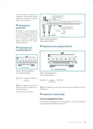 23METROLOGIA DIMENSIONAL
ra antes do zero na escala fixa em
milímetros. Em seguida, verificar
qual traço coincide na escala do
nônio com a escala fixa.
Resolução do
paquímetro
Resolução é a menor medida que
o instrumento pode oferecer, ou
seja, 1 mm dividido pelo número
de divisões no nônio. Para encon-
trar a resolução do paquímetro,
deve-se verificar no nônio a quan-
tidade de divisões.
Paquímetro com
resolução 0,05 mm
Figura 5 - Nônio Sistema Métrico
Fonte: Stefanelli ([200-?]).
Resolução = 1 mm = 20 divisões
0,05 mm
		
Nota: isso significa que este ins-
trumento varia sua medida em va-
lores de 0,05 mm.
No exemplo abaixo temos:
Figura 6 - Leitura Escala Métrica
Fonte: Stefanelli ([200-?]).
Paquímetro com resolução 0,02 mm
Figura 7 - Resolução 0,02 mm
Fonte: Stefanelli ([200-?]).
Resolução = 1 mm = 0,02 mm
	 50 divisões
Nota: isso significa que este instrumento varia sua medida em valores
de 0,02 mm.
Paquímetro: sistema inglês
Leitura de polegada fracionária
A escala fixa do paquímetro está em polegada e frações de polegada.
Uma polegada está dividida em 16 partes.
 