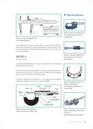 25METROLOGIA DIMENSIONAL
Figura 12 - Leitura Em Polegada 1 1/8”
Fonte: Stefanelli ([200-?]).
No exemplo acima, temos a seguinte leitura: o traço do nônio em pole-
gada está no segundo traço após uma polegada. O segundo traço é 2/16,
ou 1/8. Como passou de uma polegada, o resultado é: 1 1/8 (um e um
oitavo de polegada).
SEÇÃO 2
Micrômetro
A precisão do micrômetro é maior que a do paquímetro. Utilizado para
medições lineares externas.
Os micrômetros variam de tamanho conforme a necessidade, tendo a
escala de 0-25, 25-50, 50-75, 75-100, até 1975-2000 mm. Sua resolução
pode ser centesimal (0,01) e milesimal (0,001).
O material utilizado neste instrumento é o aço-liga ou aço inoxidável,
retificado, temperado e com dureza média de 63HRC.
Figura 13 - Partes de um Micrômetro
Fonte: Scaramboni et al. (2003, p. 65).
Tipos de micrômetro
Figura 14 - Micrômetro Digital Externo
Fonte: Digimess Instrumentos de
Precisão (2010).
Figura 15 - Micrômetro Digital Interno
Fonte: Digimess Instrumentos de
Precisão (2010).
Figura 16 - Micrômetro Externo com
Batentes Intercambiáveis
Fonte: Digimess Instrumentos de
Precisão (2010).
Figura 17 - Micrômetro Externo com
Pontas em V
Fonte: Adaptado de Istemaq (2007).
 