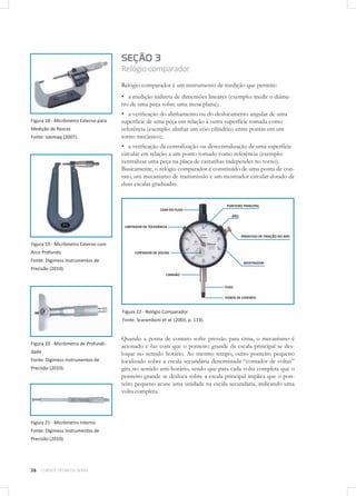 26 CURSOS TÉCNICOS SENAI
Figura 18 - Micrômetro Externo para
Medição de Roscas
Fonte: Istemaq (2007).
Figura 19 - Micrômetro Externo com
Arco Profundo
Fonte: Digimess Instrumentos de
Precisão (2010).
Figura 20 - Micrômetro de Profundi-
dade
Fonte: Digimess Instrumentos de
Precisão (2010).
Figura 21 - Micrômetro Interno
Fonte: Digimess Instrumentos de
Precisão (2010).
SEÇÃO 3
Relógiocomparador
Relógio comparador é um instrumento de medição que permite:
▪▪ a medição indireta de dimensões lineares (exemplo: medir o diâme-
tro de uma peça sobre uma mesa plana);
▪▪ a verificação do alinhamento ou do deslocamento angular de uma
superfície de uma peça em relação à outra superfície tomada como
referência (exemplo: alinhar um eixo cilíndrico entre pontas em um
torno mecânico);
▪▪ a verificação da centralização ou descentralização de uma superfície
circular em relação a um ponto tomado como referência (exemplo:
centralizar uma peça na placa de castanhas independes no torno).
Basicamente, o relógio comparador é constituído de uma ponta de con-
tato, um mecanismo de transmissão e um mostrador circular dotado de
duas escalas graduadas.
Figura 22 - Relógio Comparador
Fonte: Scaramboni et al. (2003, p. 113).
Quando a ponta de contato sofre pressão para cima, o mecanismo é
acionado e faz com que o ponteiro grande da escala principal se des-
loque no sentido horário. Ao mesmo tempo, outro ponteiro pequeno
localizado sobre a escala secundária denominada “contador de voltas”
gira no sentido anti-horário, sendo que para cada volta completa que o
ponteiro grande se desloca sobre a escala principal implica que o pon-
teiro pequeno acuse uma unidade na escala secundária, indicando uma
volta completa.
 