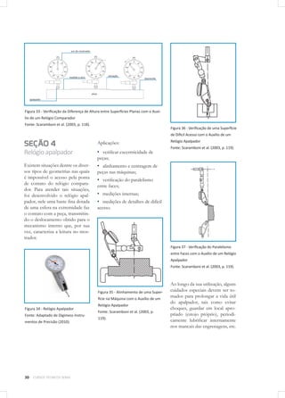 30 CURSOS TÉCNICOS SENAI
Figura 33 - Verificação da Diferença de Altura entre Superfícies Planas com o Auxí-
lio de um Relógio Comparador
Fonte: Scaramboni et al. (2003, p. 118).
SEÇÃO 4
Relógioapalpador
Existem situações dentre os diver-
sos tipos de geometrias nas quais
é impossível o acesso pela ponta
de contato do relógio compara-
dor. Para atender tais situações,
foi desenvolvido o relógio apal-
pador, nele uma haste fina dotada
de uma esfera na extremidade faz
o contato com a peça, transmitin-
do o deslocamento obtido para o
mecanismo interno que, por sua
vez, caracteriza a leitura no mos-
trador.
Figura 34 - Relógio Apalpador
Fonte: Adaptado de Digimess Instru-
mentos de Precisão (2010).
Aplicações:
▪▪ verificar excentricidade de
peças;
▪▪ alinhamento e centragem de
peças nas máquinas;
▪▪ verificação do paralelismo
entre faces;
▪▪ medições internas;
▪▪ medições de detalhes de difícil
acesso.
Figura 35 - Alinhamento de uma Super-
fície na Máquina com o Auxílio de um
Relógio Apalpador
Fonte: Scaramboni et al. (2003, p.
119).
Figura 36 - Verificação de uma Superfície
de Difícil Acesso com o Auxílio de um
Relógio Apalpador
Fonte: Scaramboni et al. (2003, p. 119).
Figura 37 - Verificação do Paralelismo
entre Faces com o Auxílio de um Relógio
Apalpador
Fonte: Scaramboni et al. (2003, p. 119).
Ao longo da sua utilização, alguns
cuidados especiais devem ser to-
mados para prolongar a vida útil
do apalpador, tais como evitar
choques, guardar em local apro-
priado (estojo próprio), periodi-
camente lubrificar internamente
nos mancais das engrenagens, etc.
 