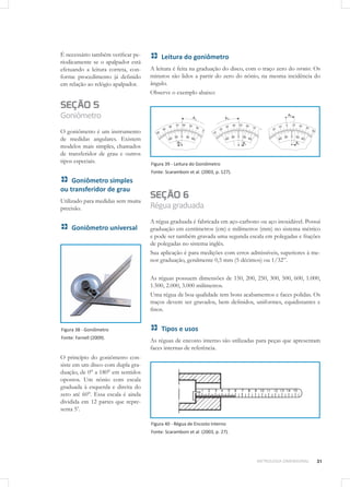 31METROLOGIA DIMENSIONAL
É necessário também verificar pe-
riodicamente se o apalpador está
efetuando a leitura correta, con-
forme procedimento já definido
em relação ao relógio apalpador.
SEÇÃO 5
Goniômetro
O goniômetro é um instrumento
de medidas angulares. Existem
modelos mais simples, chamados
de transferidor de grau e outros
tipos especiais.
Goniômetro simples
ou transferidor de grau
Utilizado para medidas sem muita
precisão.
Goniômetro universal
Figura 38 - Goniômetro
Fonte: Farnell (2009).
O princípio do goniômetro con-
siste em um disco com dupla gra-
duação, de 0° a 180° em sentidos
opostos. Um nônio com escala
graduada à esquerda e direita do
zero até 60°. Essa escala é ainda
dividida em 12 partes que repre-
senta 5’.
Leitura do goniômetro
A leitura é feita na graduação do disco, com o traço zero do vernier. Os
minutos são lidos a partir do zero do nônio, na mesma incidência do
ângulo.
Observe o exemplo abaixo:
Figura 39 - Leitura do Goniômetro
Fonte: Scaramboni et al. (2003, p. 127).
SEÇÃO 6
Réguagraduada
A régua graduada é fabricada em aço-carbono ou aço inoxidável. Possui
graduação em centímetros (cm) e milímetros (mm) no sistema métrico
e pode ser também gravada uma segunda escala em polegadas e frações
de polegadas no sistema inglês.
Sua aplicação é para medições com erros admissíveis, superiores à me-
nor graduação, geralmente 0,5 mm (5 décimos) ou 1/32”.
As réguas possuem dimensões de 150, 200, 250, 300, 500, 600, 1.000,
1.500, 2.000, 3.000 milímetros.
Uma régua de boa qualidade tem bons acabamentos e faces polidas. Os
traços devem ser gravados, bem definidos, uniformes, equidistantes e
finos.
Tipos e usos
As réguas de encosto interno são utilizadas para peças que apresentam
faces internas de referência.
Figura 40 - Régua de Encosto Interno
Fonte: Scaramboni et al. (2003, p. 27).
 