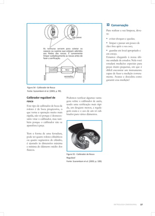 37METROLOGIA DIMENSIONAL
Figura 54 - Calibrador de Rosca
Fonte: Scaramboni et al. (2003, p. 99).
Calibrador regulável de
rosca
Este tipo de calibrador de boca de
roletes é de boca progressiva, o
que torna a operação muito mais
rápida, não só porque é desneces-
sário virar o calibrador, mas tam-
bém porque o calibrador não se
aparafusa à peça.
Tem a forma de uma ferradura,
pode ter quatro roletes cilíndricos
ou quatro segmentos de cilindro,
é ajustado às dimensões máxima
e mínima do diâmetro médio dos
flancos.
Podemos verificar algumas vanta-
gens sobre o calibrador de anéis,
tendo uma verificação mais rápi-
da, um desgaste menor, a regula-
gem exata e o uso de um só cali-
brador para vários diâmetros.
Figura 55 - Calibrador de Rosca
Regulável
Fonte: Scaramboni et al. (2003, p. 100).
Conservação
Para realizar a sua limpeza, deve-
se:
▪▪ evitar choques e quedas;
▪▪ limpar e passar um pouco de
óleo fino após o seu uso;
▪▪ guardar em local apropriado e
em estojo.
Estamos chegando à nossa últi-
ma unidade de estudos. Nela você
estudará medições especiais para
peças muito pequenas, em que é
difícil encontrar um instrumento
capaz de fazer a medição correta-
mente. Avance e descubra como
garantir essa medição!
 