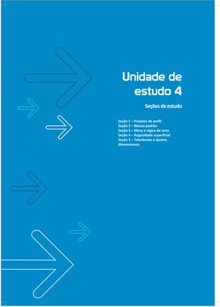 Unidade de
estudo 4
Seçõesdeestudo
Seção 1 – Projetor de perfil
Seção 2 – Blocos-padrão
Seção 3 – Mesa e régua de seno
Seção 4 – Rugosidade superficial
Seção 5 – Tolerâncias e ajustes
dimensionais
 