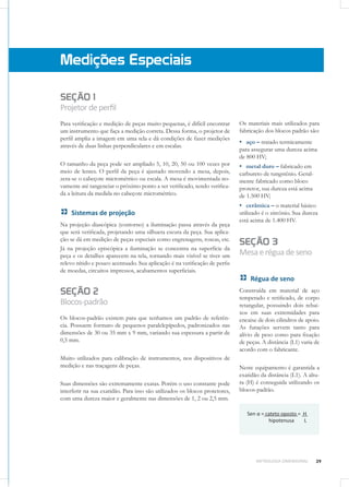 39METROLOGIA DIMENSIONAL
SEÇÃO 1
Projetordeperfil
Para verificação e medição de peças muito pequenas, é difícil encontrar
um instrumento que faça a medição correta. Dessa forma, o projetor de
perfil amplia a imagem em uma tela e dá condições de fazer medições
através de duas linhas perpendiculares e em escalas.
O tamanho da peça pode ser ampliado 5, 10, 20, 50 ou 100 vezes por
meio de lentes. O perfil da peça é ajustado movendo a mesa, depois,
zera-se o cabeçote micrométrico ou escala. A mesa é movimentada no-
vamente até tangenciar o próximo ponto a ser verificado, sendo verifica-
da a leitura da medida no cabeçote micrométrico.
Sistemas de projeção
Na projeção diascópica (contorno) a iluminação passa através da peça
que será verificada, projetando uma silhueta escura da peça. Sua aplica-
ção se dá em medição de peças especiais como engrenagens, roscas, etc.
Já na projeção episcópica a iluminação se concentra na superfície da
peça e os detalhes aparecem na tela, tornando mais visível se tiver um
relevo nítido e pouco acentuado. Sua aplicação é na verificação de perfis
de moedas, circuitos impressos, acabamentos superficiais.
SEÇÃO 2
Blocos-padrão
Os blocos-padrão existem para que tenhamos um padrão de referên-
cia. Possuem formato de pequenos paralelepípedos, padronizados nas
dimensões de 30 ou 35 mm x 9 mm, variando sua espessura a partir de
0,5 mm.
Muito utilizados para calibração de instrumentos, nos dispositivos de
medição e nas traçagens de peças.
Suas dimensões são extremamente exatas. Porém o uso constante pode
interferir na sua exatidão. Para isso são utilizados os blocos protetores,
com uma dureza maior e geralmente nas dimensões de 1, 2 ou 2,5 mm.
Medições Especiais
Os materiais mais utilizados para
fabricação dos blocos padrão são:
▪▪ aço – tratado termicamente
para assegurar uma dureza acima
de 800 HV;
▪▪ metal duro – fabricado em
carbureto de tungstênio. Geral-
mente fabricado como bloco
protetor, sua dureza está acima
de 1.500 HV;
▪▪ cerâmica – o material básico
utilizado é o zircônio. Sua dureza
está acima de 1.400 HV.
SEÇÃO 3
Mesaeréguadeseno
Régua de seno
Construída em material de aço
temperado e retificado, de corpo
retangular, possuindo dois rebai-
xos em suas extremidades para
encaixe de dois cilindros de apoio.
As furações servem tanto para
alívio de peso como para fixação
de peças. A distância (L1) varia de
acordo com o fabricante.
Neste equipamento é garantida a
exatidão da distância (L1). A altu-
ra (H) é conseguida utilizando os
blocos-padrão.
Sen α = cateto oposto = H
hipotenusa L
 