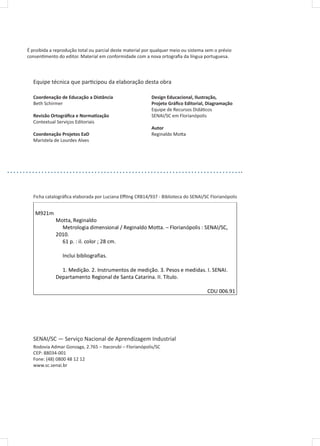 É proibida a reprodução total ou parcial deste material por qualquer meio ou sistema sem o prévio
consentimento do editor. Material em conformidade com a nova ortografia da língua portuguesa.
Equipe técnica que participou da elaboração desta obra
Coordenação de Educação a Distância
Beth Schirmer
Revisão Ortográfica e Normatização
Contextual Serviços Editoriais
Coordenação Projetos EaD
Maristela de Lourdes Alves
Design Educacional, Ilustração,
Projeto Gráfico Editorial, Diagramação
Equipe de Recursos Didáticos
SENAI/SC em Florianópolis
Autor
Reginaldo Motta
Ficha catalográfica elaborada por Luciana Effting CRB14/937 - Biblioteca do SENAI/SC Florianópolis
SENAI/SC — Serviço Nacional de Aprendizagem Industrial
Rodovia Admar Gonzaga, 2.765 – Itacorubi – Florianópolis/SC
CEP: 88034-001
Fone: (48) 0800 48 12 12
www.sc.senai.br
Ficha catalográfica elaborada por Luciana Effting CRB14/937 - Biblioteca do SENAI/SC Florianópolis
M921m
Motta, Reginaldo
Metrologia dimensional / Reginaldo Motta. – Florianópolis : SENAI/SC,
2010.
61 p. : il. color ; 28 cm.
Inclui bibliografias.
1. Medição. 2. Instrumentos de medição. 3. Pesos e medidas. I. SENAI.
Departamento Regional de Santa Catarina. II. Título.
CDU 006.91
 