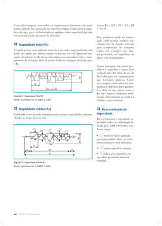 44 CURSOS TÉCNICOS SENAI
Como desvantagem, nem todos os equipamentos fornecem este parâ-
metro, além do fato que pode dar uma informação errada sobre a super-
fície da peça, pois é influenciada por qualquer risco superficial que não
foi ocasionado pelo processo de obtenção.
Rugosidade total (Rt)
Especifica entre uma saliência mais alta e um sulco mais profundo, não
sendo necessário que ambos estejam no mesmo cut-off. Apresenta van-
tagem em relação ao Ry de ser mais rígida, pois considera todo o com-
primento de avaliação, além de conter todas as vantagens já citadas para
o Ry.
Figura 61 - Rugosidade Total Rt
Fonte: Scaramboni et al. (2003, p. 147).
Rugosidade média (Rz)
É definida como a média aritmética entre as cinco rugosidades máximas
obtidas ao longo dos cut-offs.
Figura 62 - Rugosidade Média Rz
Fonte: Scaramboni et al. (2003, P. 148).
Assim, Rz = (Z1 + Z2 + Z3 + Z4
+ Z5)/5.
Este parâmetro pode ser empre-
gado onde pontos isolados não
influenciam na função exercida
pelo componente no conjunto
como, por exemplo, nos ajus-
tes prensados, em superfícies de
apoio e de deslizamento.
Como vantagem, em perfis peri-
ódicos a superfície é muito bem
definida pelo Rz, além de ser de
fácil obtenção em equipamentos
que fornecem gráficos. Como
desvantagem, nem todos os equi-
pamentos dispõem deste parâme-
tro, além do que, assim como o
Ry, não fornece nenhuma infor-
mação sobre a forma do perfil e a
distância entre ranhuras.
Representação de
rugosidade
Para representar a rugosidade su-
perficial, utiliza-se simbologia de-
finida pela NBR 8404:1984, con-
forme segue:
▪▪ símbolo básico aplicado
para rugosidades. Deve ser com-
plementado por uma indicação;
▪▪ indica superfície usinada;
▪▪ indica uma superfície em
que não é permitido remover
material.
 