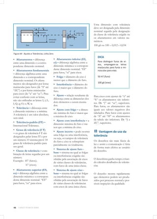 46 CURSOS TÉCNICOS SENAI
Figura 64 - Ajustes e Tolerâncias, Linha Zero
▪▪ Afastamentos – diferença
entre uma dimensão e a corres-
pondente dimensão nominal.
▪▪ Afastamentos fundamentais
– diferença algébrica entre uma
dimensão e a correspondente
dimensão nominal. Os afasta-
mentos são designados por letras
maiúsculas para furos (de “A” até
“ZC”) e por letras minúsculas
para eixos (de “a” até “zc”). Para
evitar confusão com as letras,
não são utilizadas as letras: I, i; L,
l; Q, q; O, o; W, w.
▪▪ Tolerância – diferença entre
a dimensão máxima e a mínima.
A tolerância é um valor absoluto,
sem sinal.
▪▪ Tolerância-padrão (IT) –
Internacional Tolerance.
▪▪ Graus de tolerância (I T)
– os graus de tolerância I T são
designados pelas letras IT e por
um número. O sistema prevê 18
graus de tolerância-padrão para
uso geral.
▪▪ Classe de tolerância – com-
binação de letras seguidas por um
número.
Exemplo: H7 (furos);
	 h7 (eixos).
▪▪ Afastamento superior (ES,
es) – diferença algébrica entre a
dimensão máxima e a correspon-
dente dimensão nominal. “ES”
para furos, “es” para eixos.
▪▪ Afastamento inferior (EI,
ei) – diferença algébrica entre a
dimensão mínima e a correspon-
dente dimensão nominal. “EI”
para furos, “ei” para eixos.
▪▪ Folga – diâmetro do eixo é
menor que o diâmetro do furo.
▪▪ Interferência – diâmetro do
eixo é maior que o diâmetro do
furo.
▪▪ Ajuste – relação resultante da
diferença entre as dimensões dos
dois elementos a serem monta-
dos.
▪▪ Ajuste com folga – a dimen-
são mínima do furo é maior que
a máxima do eixo.
▪▪ Ajuste com interferência – a
dimensão máxima do furo é me-
nor que a mínima do eixo.
▪▪ Ajuste incerto – pode ocorrer
uma folga ou uma interferência,
ou seja, os campos de tolerância
do furo e eixo se sobrepõem
parcialmente ou totalmente.
▪▪ Sistema de ajuste furo -
base – sistema no qual as folgas
ou interferências exigidas são
obtidas pela associação de eixos
de várias classes de tolerâncias,
com furos de uma única classe.
▪▪ Sistema de ajuste eixo -
base – sistema no qual as folgas
ou interferências exigidas são
obtidas pela associação de furos
de várias classes de tolerâncias
com eixos de uma única classe.
Uma dimensão com tolerância
deve ser designada pela dimensão
nominal seguida pela designação
da classe de tolerância exigida ou
os afastamentos em valores nu-
méricos.
100 g6 ou 100 – 0,012 – 0,034
DICA
Para distinguir furos de ei-
xos, empregam-se letras
maiúsculas para furos e mi-
núsculas para eixo.
50 H7 (furo)
100 g6 (eixo)
Para eixos com ajustes de “a” até
“h” os afastamentos são inferio-
res. De “j” até “zc”, superiores.
Para furos, os afastamentos são
iguais aos valores negativos dos
tabelados. Para furos com ajustes
de “A” até “H” os afastamentos
da tabela são inferiores. De “J a
ZC”, superiores.
Vantagem do uso da
tolerância
Os desenhos são mais fáceis de
ler e assim a comunicação é feita
de forma mais efetiva ao usuário
do desenho.
O desenhista ganha tempo evitan-
do cálculos detalhados de tolerân-
cias.
O desenho mostra rapidamente
que elementos podem ser produ-
zidos por processo normal e pos-
síveis inspeções da qualidade.
 