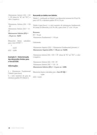 48 CURSOS TÉCNICOS SENAI
Afastamento Inferior (EI) = ES
+- IT (classe de “K” até “ZC”, o
valor é negativo).
Afastamento Inferior (EI) = ES
- IT
Afastamento Inferior (EI) = -8 -
25
Afastamento Inferior (EI) =
- 33 μm ou - 0,033
Dimensões limites calculados
para o furo Ø35N7 =
f
- 0,033
Ø35 - 0,008
Exemplo 3 – Determinação
das dimensões limites para
o furo Ø 35J6
Informações
J – Afastamento Fundamental
(Tabela 6 para furos)
6 – valor numérico do grau de
tolerância-padrão IT (Tabela 1)
Buscando os dados nas tabelas
Tabela 1 – verificando na Tabela 5, nas dimensões nominais de 30 até 50,
para o Ø 35, a tolerância-padrão IT 6 é 16 μm.
Tabela 6 (para furos) – o valor numérico do afastamento fundamental,
do campo de dimensão, é de 30 a 40, e para a letra “J” é de +10 μm.
Portanto:
IT = 16 μm
Afastamento Fundamental = +10 μm
Calculando:
Afastamento Superior (ES) = Afastamento Fundamental, portanto, o
Afastamento Superior (ES) = +10 μm ou +0,010.
Afastamento Inferior (EI) = ES +- IT (classe de “K” até “ZC”, o valor
é negativo).
Afastamento Inferior (EI) = ES - IT
Afastamento Inferior (EI) = +10 - 16
Afastamento Inferior (EI) = - 6 μum ou - 0,006
Dimensões limites calculadas para o furo Ø 35J6 =
- 0,006
Ø35 + 0,010
 