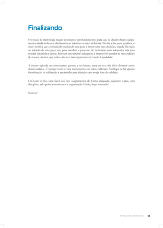 59METROLOGIA DIMENSIONAL
Finalizando
O estudo de metrologia requer constantes aprofundamentos para que se desenvolvam equipa-
mentos ainda melhores, diminuindo ao máximo os erros de leitura. No dia a dia, com a prática, o
aluno verifica que a tomada de medida de uma peça é importante para decisões, seja de liberação
ou rejeição de uma peça, seja para escolher o processo de fabricação mais adequado, seja para
realizar um melhor ajuste. Sem um instrumento adequado, é impossível atender as necessidades
de nossos clientes, que estão cada vez mais rigorosos em relação à qualidade.
A conservação de um instrumento garante a sua leitura, aumenta sua vida útil e diminui custos
desnecessários. É sempre bom ter um instrumento em mãos calibrado. Verifique se há alguma
identificação de calibração e encaminhe para aferição caso esteja fora da validade.
Um bom técnico sabe fazer uso dos equipamentos de forma adequada, seguindo regras, com
disciplina, zelo pelos instrumentos e organização. Então, fique antenado!
Sucesso!
 