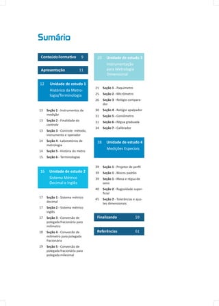 Sumário
ConteúdoFormativo 9
Apresentação 11
12 Unidade de estudo 1
Histórico da Metro-
logia/Terminologia
Seção 1 - Instrumentos de
medição
Seção 2 - Finalidade do
controle
Seção 3 - Controle: método,
instrumento e operador
Seção 4 - Laboratórios de
metrologia
Seção 5 - História do metro
Seção 6 - Terminologias
16 Unidade de estudo 2
Sistema Métrico
Decimal e Inglês
Seção 1 - Sistema métrico
decimal
Seção 2 - Sistema métrico
inglês
Seção 3 - Conversão de
polegada fracionária para
milímetro
Seção 4 - Conversão de
milímetro para polegada
fracionária
Seção 5 - Conversão de
polegada fracionária para
polegada milesimal
13
13
13
14
14
15
20 Unidade de estudo 3
Instrumentação
para Metrologia
Dimensional
Seção 1 - Paquímetro
Seção 2 - Micrômetro
Seção 3 - Relógio compara-
dor
Seção 4 - Relógio apalpador
Seção 5 - Goniômetro
Seção 6 - Régua graduada
Seção 7 - Calibrador
38 Unidade de estudo 4
Medições Especiais
Seção 1 - Projetor de perfil
Seção 1 - Blocos padrão
Seção 1 - Mesa e régua de
seno
Seção 2 - Rugosidade super-
ficial
Seção 2 - Tolerâncias e ajus-
tes dimensionais
Finalizando	 59
Referências 61
21
25
26
30
31
31
34
17
17
17
18
19
39
39
39
40
45
 