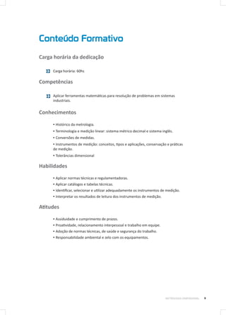 Conteúdo Formativo
9METROLOGIA DIMENSIONAL
Carga horária da dedicação
Carga horária: 60hs
Competências
Aplicar ferramentas matemáticas para resolução de problemas em sistemas
industriais.
Conhecimentos
▪▪ Histórico da metrologia.
▪▪ Terminologia e medição linear: sistema métrico decimal e sistema inglês.
▪▪ Conversões de medidas.
▪▪ Instrumentos de medição: conceitos, tipos e aplicações, conservação e práticas
de medição.
▪▪ Tolerâncias dimensional
Habilidades
▪▪ Aplicar normas técnicas e regulamentadoras.
▪▪ Aplicar catálogos e tabelas técnicas.
▪▪ Identificar, selecionar e utilizar adequadamente os instrumentos de medição.
▪▪ Interpretar os resultados de leitura dos instrumentos de medição.
Atitudes
▪▪ Assiduidade e cumprimento de prazos.
▪▪ Proatividade, relacionamento interpessoal e trabalho em equipe.
▪▪ Adoção de normas técnicas, de saúde e segurança do trabalho.
▪▪ Responsabilidade ambiental e zelo com os equipamentos.
 