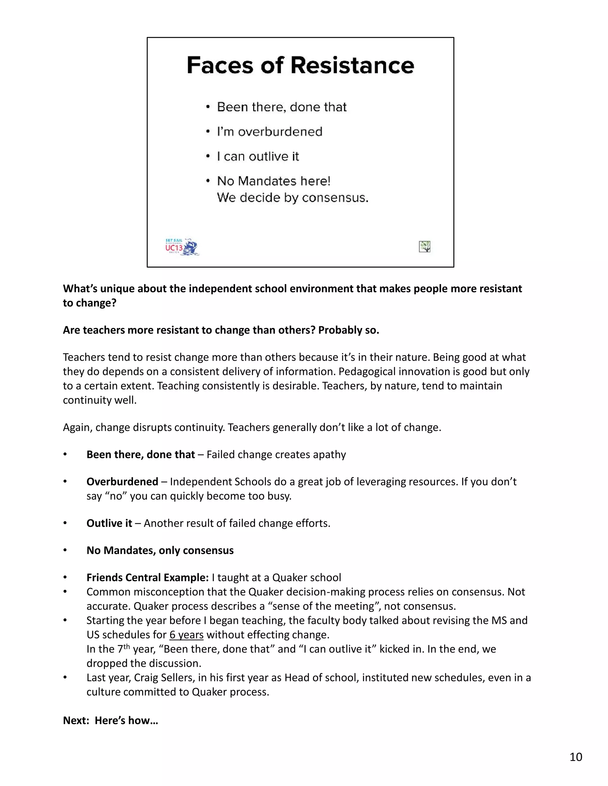 What’s unique about the independent school environment that makes people more resistant
to change?
Are teachers more resistant to change than others? Probably so.
Teachers tend to resist change more than others because it’s in their nature. Being good at what
they do depends on a consistent delivery of information. Pedagogical innovation is good but only
to a certain extent. Teaching consistently is desirable. Teachers, by nature, tend to maintain
continuity well.
Again, change disrupts continuity. Teachers generally don’t like a lot of change.
• Been there, done that – Failed change creates apathy
• Overburdened – Independent Schools do a great job of leveraging resources. If you don’t
say “no” you can quickly become too busy.
• Outlive it – Another result of failed change efforts.
• No Mandates, only consensus
• Friends Central Example: I taught at a Quaker school
• Common misconception that the Quaker decision-making process relies on consensus. Not
accurate. Quaker process describes a “sense of the meeting”, not consensus.
• Starting the year before I began teaching, the faculty body talked about revising the MS and
US schedules for 6 years without effecting change.
In the 7th year, “Been there, done that” and “I can outlive it” kicked in. In the end, we
dropped the discussion.
• Last year, Craig Sellers, in his first year as Head of school, instituted new schedules, even in a
culture committed to Quaker process.
Next: Here’s how…
10
 