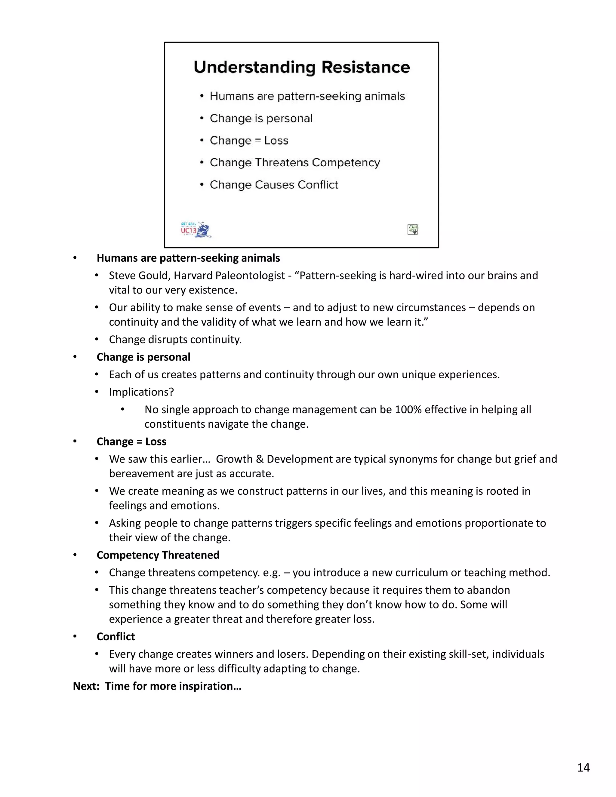 • Humans are pattern-seeking animals
• Steve Gould, Harvard Paleontologist - “Pattern-seeking is hard-wired into our brains and
vital to our very existence.
• Our ability to make sense of events – and to adjust to new circumstances – depends on
continuity and the validity of what we learn and how we learn it.”
• Change disrupts continuity.
• Change is personal
• Each of us creates patterns and continuity through our own unique experiences.
• Implications?
• No single approach to change management can be 100% effective in helping all
constituents navigate the change.
• Change = Loss
• We saw this earlier… Growth & Development are typical synonyms for change but grief and
bereavement are just as accurate.
• We create meaning as we construct patterns in our lives, and this meaning is rooted in
feelings and emotions.
• Asking people to change patterns triggers specific feelings and emotions proportionate to
their view of the change.
• Competency Threatened
• Change threatens competency. e.g. – you introduce a new curriculum or teaching method.
• This change threatens teacher’s competency because it requires them to abandon
something they know and to do something they don’t know how to do. Some will
experience a greater threat and therefore greater loss.
• Conflict
• Every change creates winners and losers. Depending on their existing skill-set, individuals
will have more or less difficulty adapting to change.
Next: Time for more inspiration…
14
 