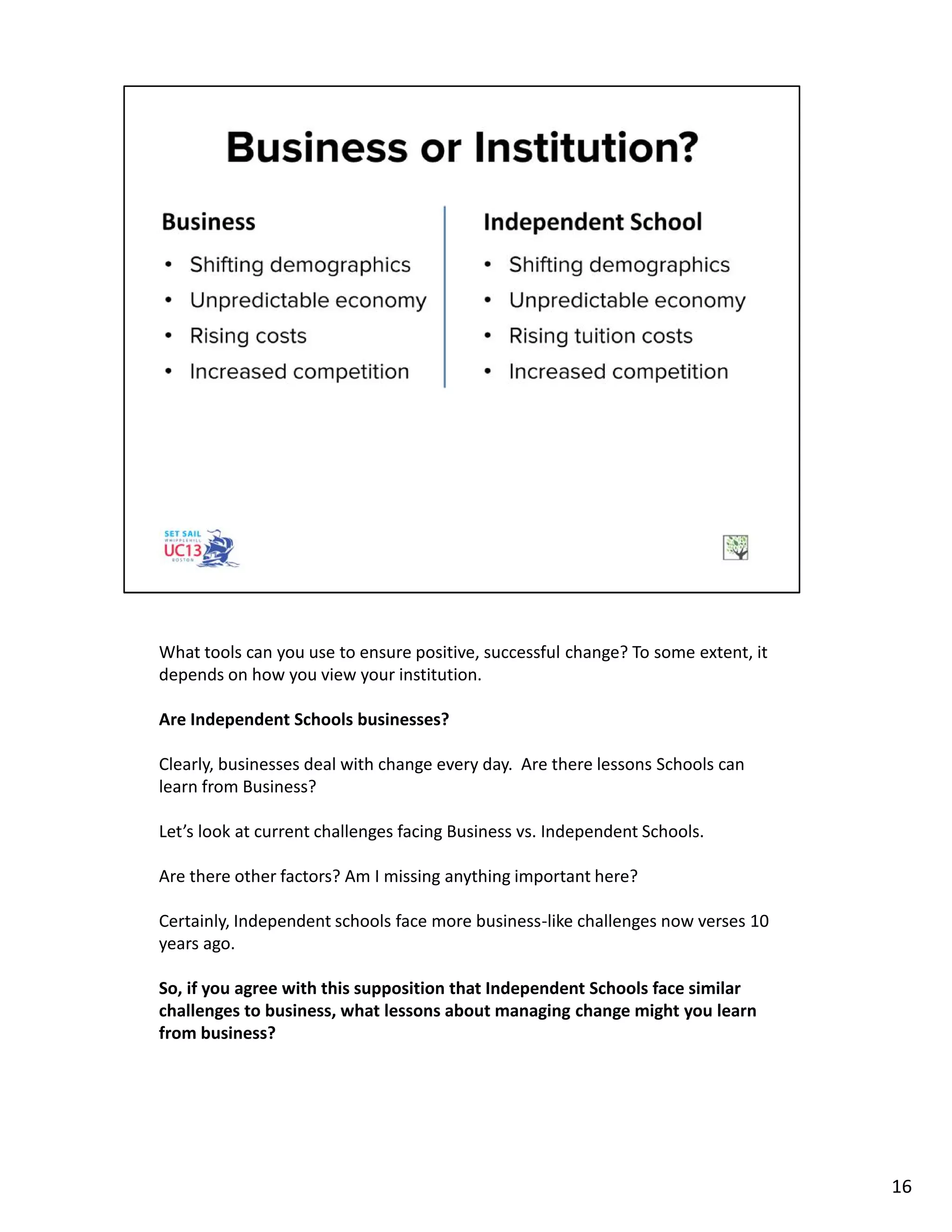 What tools can you use to ensure positive, successful change? To some extent, it
depends on how you view your institution.
Are Independent Schools businesses?
Clearly, businesses deal with change every day. Are there lessons Schools can
learn from Business?
Let’s look at current challenges facing Business vs. Independent Schools.
Are there other factors? Am I missing anything important here?
Certainly, Independent schools face more business-like challenges now verses 10
years ago.
So, if you agree with this supposition that Independent Schools face similar
challenges to business, what lessons about managing change might you learn
from business?
16
 