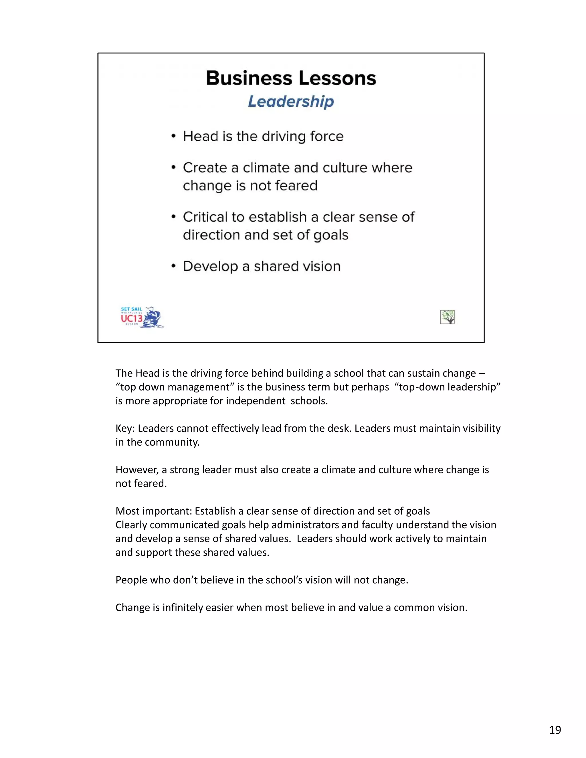The Head is the driving force behind building a school that can sustain change –
“top down management” is the business term but perhaps “top-down leadership”
is more appropriate for independent schools.
Key: Leaders cannot effectively lead from the desk. Leaders must maintain visibility
in the community.
However, a strong leader must also create a climate and culture where change is
not feared.
Most important: Establish a clear sense of direction and set of goals
Clearly communicated goals help administrators and faculty understand the vision
and develop a sense of shared values. Leaders should work actively to maintain
and support these shared values.
People who don’t believe in the school’s vision will not change.
Change is infinitely easier when most believe in and value a common vision.
19
 
