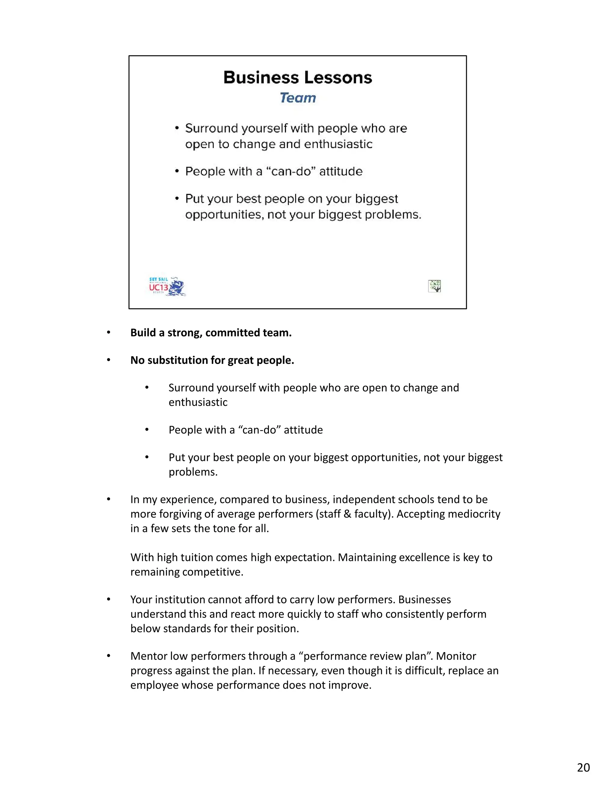• Build a strong, committed team.
• No substitution for great people.
• Surround yourself with people who are open to change and
enthusiastic
• People with a “can-do” attitude
• Put your best people on your biggest opportunities, not your biggest
problems.
• In my experience, compared to business, independent schools tend to be
more forgiving of average performers (staff & faculty). Accepting mediocrity
in a few sets the tone for all.
With high tuition comes high expectation. Maintaining excellence is key to
remaining competitive.
• Your institution cannot afford to carry low performers. Businesses
understand this and react more quickly to staff who consistently perform
below standards for their position.
• Mentor low performers through a “performance review plan”. Monitor
progress against the plan. If necessary, even though it is difficult, replace an
employee whose performance does not improve.
20
 