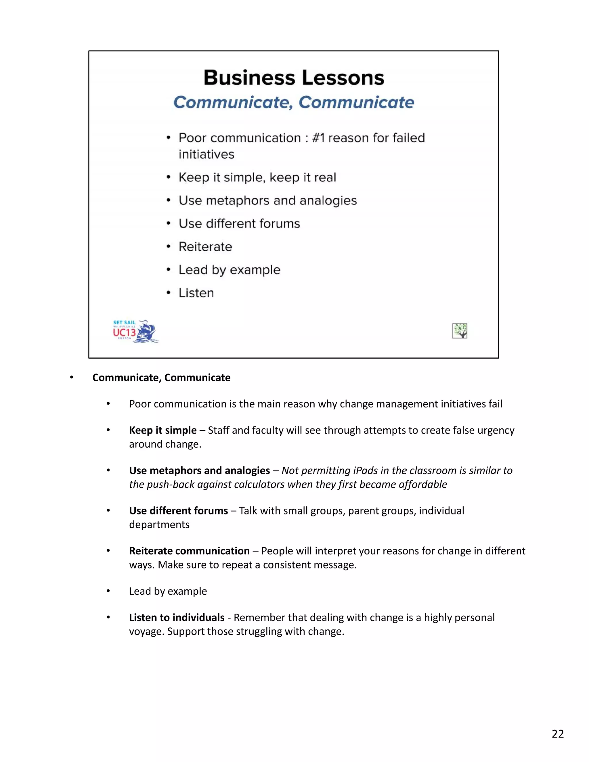 • Communicate, Communicate
• Poor communication is the main reason why change management initiatives fail
• Keep it simple – Staff and faculty will see through attempts to create false urgency
around change.
• Use metaphors and analogies – Not permitting iPads in the classroom is similar to
the push-back against calculators when they first became affordable
• Use different forums – Talk with small groups, parent groups, individual
departments
• Reiterate communication – People will interpret your reasons for change in different
ways. Make sure to repeat a consistent message.
• Lead by example
• Listen to individuals - Remember that dealing with change is a highly personal
voyage. Support those struggling with change.
22
 