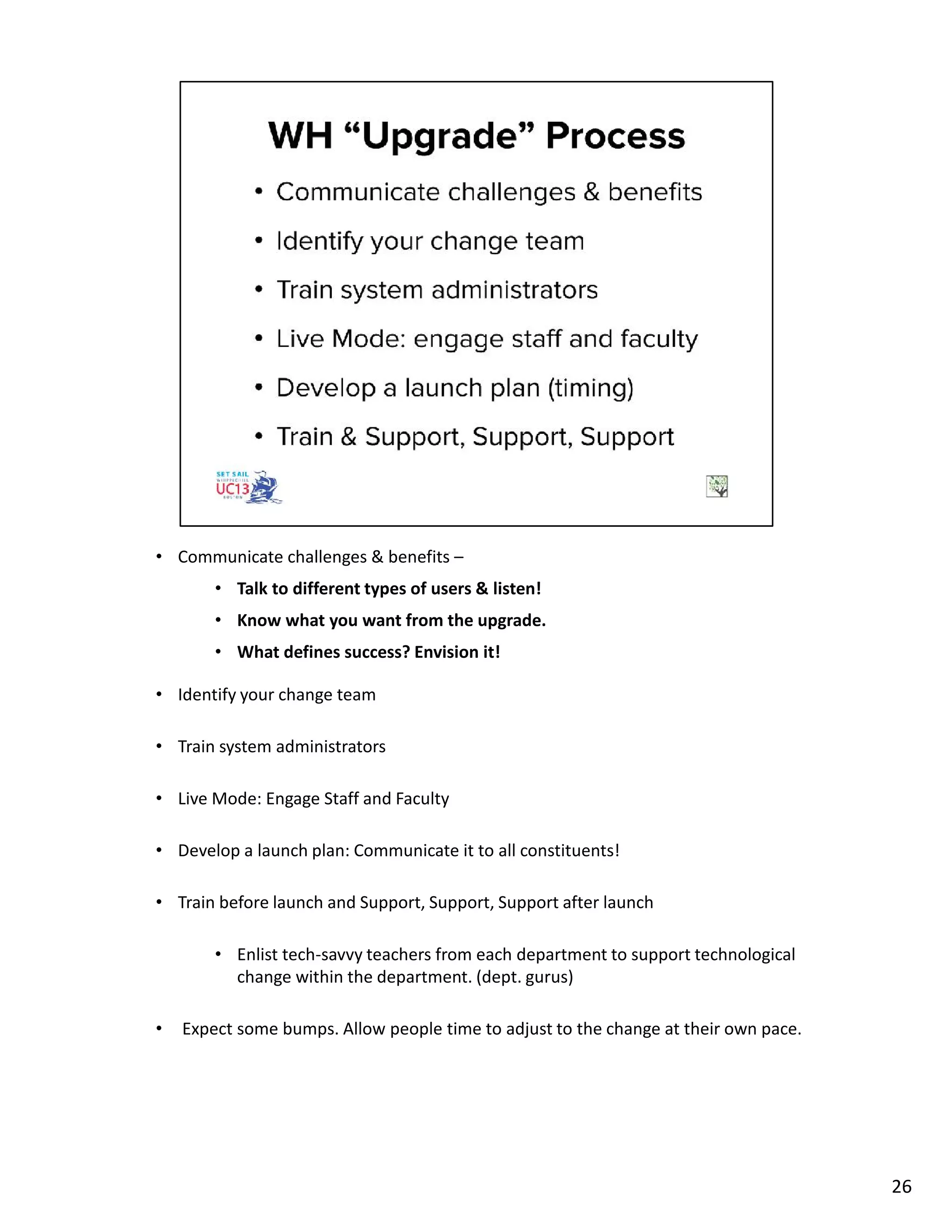 • Communicate challenges & benefits –
• Talk to different types of users & listen!
• Know what you want from the upgrade.
• What defines success? Envision it!
• Identify your change team
• Train system administrators
• Live Mode: Engage Staff and Faculty
• Develop a launch plan: Communicate it to all constituents!
• Train before launch and Support, Support, Support after launch
• Enlist tech-savvy teachers from each department to support technological
change within the department. (dept. gurus)
• Expect some bumps. Allow people time to adjust to the change at their own pace.
26
 