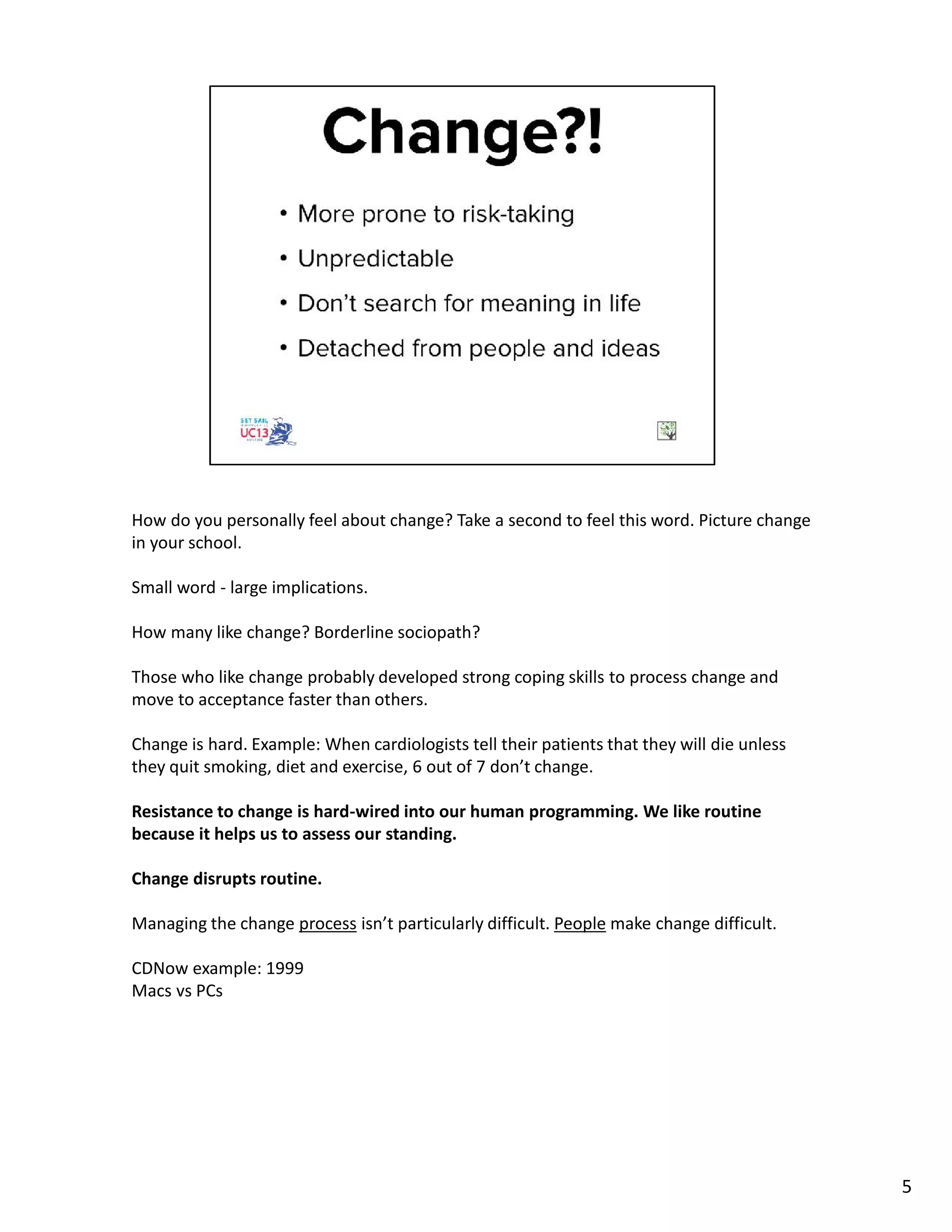 How do you personally feel about change? Take a second to feel this word. Picture change
in your school.
Small word - large implications.
How many like change? Borderline sociopath?
Those who like change probably developed strong coping skills to process change and
move to acceptance faster than others.
Change is hard. Example: When cardiologists tell their patients that they will die unless
they quit smoking, diet and exercise, 6 out of 7 don’t change.
Resistance to change is hard-wired into our human programming. We like routine
because it helps us to assess our standing.
Change disrupts routine.
Managing the change process isn’t particularly difficult. People make change difficult.
CDNow example: 1999
Macs vs PCs
5
 