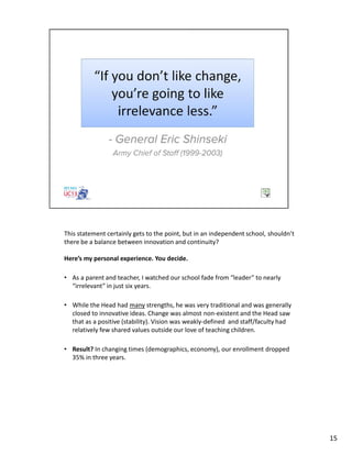 This statement certainly gets to the point, but in an independent school, shouldn’t
there be a balance between innovation and continuity?
Here’s my personal experience. You decide.
• As a parent and teacher, I watched our school fade from “leader” to nearly
“irrelevant” in just six years.
• While the Head had many strengths, he was very traditional and was generally
closed to innovative ideas. Change was almost non-existent and the Head saw
that as a positive (stability). Vision was weakly-defined and staff/faculty had
relatively few shared values outside our love of teaching children.
• Result? In changing times (demographics, economy), our enrollment dropped
35% in three years.
15
 
