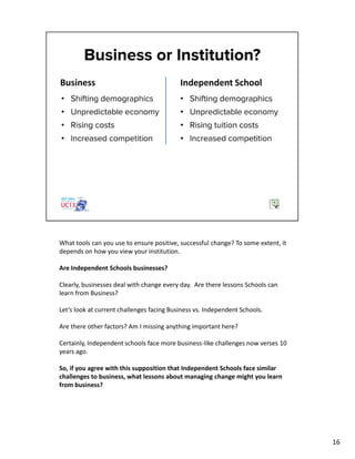 What tools can you use to ensure positive, successful change? To some extent, it
depends on how you view your institution.
Are Independent Schools businesses?
Clearly, businesses deal with change every day. Are there lessons Schools can
learn from Business?
Let’s look at current challenges facing Business vs. Independent Schools.
Are there other factors? Am I missing anything important here?
Certainly, Independent schools face more business-like challenges now verses 10
years ago.
So, if you agree with this supposition that Independent Schools face similar
challenges to business, what lessons about managing change might you learn
from business?
16
 