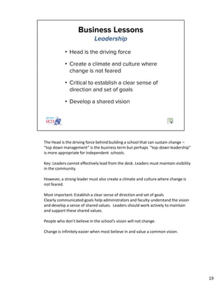 The Head is the driving force behind building a school that can sustain change –
“top down management” is the business term but perhaps “top-down leadership”
is more appropriate for independent schools.
Key: Leaders cannot effectively lead from the desk. Leaders must maintain visibility
in the community.
However, a strong leader must also create a climate and culture where change is
not feared.
Most important: Establish a clear sense of direction and set of goals
Clearly communicated goals help administrators and faculty understand the vision
and develop a sense of shared values. Leaders should work actively to maintain
and support these shared values.
People who don’t believe in the school’s vision will not change.
Change is infinitely easier when most believe in and value a common vision.
19
 
