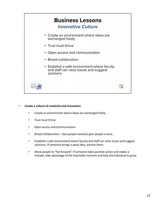 • Create a culture of creativity and innovation
• Create an environment where ideas are exchanged freely
• Trust must thrive
• Open access and communication
• Broad Collaboration – Get people involved; give people a voice.
• Establish a safe environment where faculty and staff can raise issues and suggest
solutions. If someone brings a weak idea, mentor them.
• Allow people to “fail forward”. If someone takes positive action and makes a
mistake, take advantage of the teachable moment and help the individual to grow.
21
 