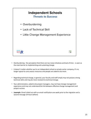 • Overburdening - the perception that there are too many initiatives and lack of time - is seen as
the main barrier to implementing and sustaining change.
• It doesn’t matter whether you’re an independent school or private sector company, it’s no
longer typical to carry excess resources and people are asked to do more.
• Regarding technical change, in general, your faculty and staff simply may not possess strong
technical skills and may be more resistant to technical change.
• Your administrators, asked to be project managers, may not have change management
experience and may not understand the link between effective change management and
project success.
• (example: Gmail rolled out with an email notification one week prior to the migration and a
second message 24 hours before)
23
 