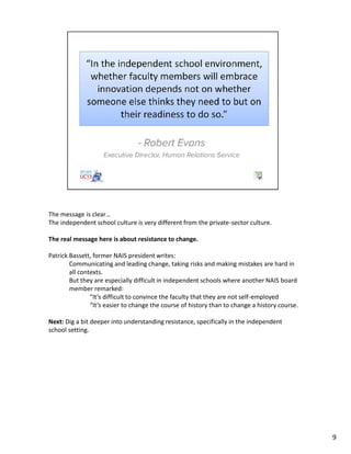 The message is clear…
The independent school culture is very different from the private-sector culture.
The real message here is about resistance to change.
Patrick Bassett, former NAIS president writes:
Communicating and leading change, taking risks and making mistakes are hard in
all contexts.
But they are especially difficult in independent schools where another NAIS board
member remarked:
“It’s difficult to convince the faculty that they are not self-employed
“It’s easier to change the course of history than to change a history course.
Next: Dig a bit deeper into understanding resistance, specifically in the independent
school setting.
9
 