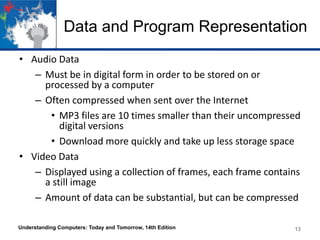 Data and Program Representation
• Audio Data
– Must be in digital form in order to be stored on or
processed by a computer
– Often compressed when sent over the Internet
• MP3 files are 10 times smaller than their uncompressed
digital versions
• Download more quickly and take up less storage space
• Video Data
– Displayed using a collection of frames, each frame contains
a still image
– Amount of data can be substantial, but can be compressed
Understanding Computers: Today and Tomorrow, 14th Edition

13

 