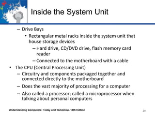 Inside the System Unit
– Drive Bays
• Rectangular metal racks inside the system unit that
house storage devices
– Hard drive, CD/DVD drive, flash memory card
reader
– Connected to the motherboard with a cable
• The CPU (Central Processing Unit)
– Circuitry and components packaged together and
connected directly to the motherboard
– Does the vast majority of processing for a computer
– Also called a processor; called a microprocessor when
talking about personal computers
Understanding Computers: Today and Tomorrow, 14th Edition

20

 