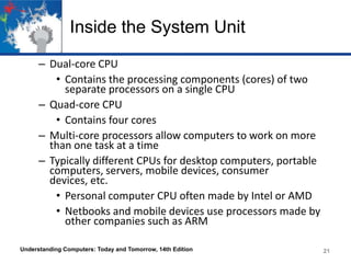 Inside the System Unit
– Dual-core CPU
• Contains the processing components (cores) of two
separate processors on a single CPU
– Quad-core CPU
• Contains four cores
– Multi-core processors allow computers to work on more
than one task at a time
– Typically different CPUs for desktop computers, portable
computers, servers, mobile devices, consumer
devices, etc.
• Personal computer CPU often made by Intel or AMD
• Netbooks and mobile devices use processors made by
other companies such as ARM
Understanding Computers: Today and Tomorrow, 14th Edition

21

 