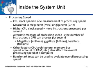 Inside the System Unit
• Processing Speed
– CPU clock speed is one measurement of processing speed
– Measured in megahertz (MHz) or gigahertz (GHz)
– Higher CPU clock speed = more instructions processed per
second
– Alternate measure of processing speed is the number of
instructions a CPU can process per second
• Megaflops (millions), gigaflops (billions), teraflops
(trillions)
– Other factors (CPU architecture, memory, bus
speed, amount of RAM, etc.) also affect the overall
processing speed of a computer
– Benchmark tests can be used to evaluate overall processing
speed
Understanding Computers: Today and Tomorrow, 14th Edition

24

 
