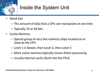 Inside the System Unit
• Word Size
– The amount of data that a CPU can manipulate at one time
– Typically 32 or 64 bits

• Cache Memory
– Special group of very fast memory chips located on or
close to the CPU

– Level 1 is fastest, then Level 2, then Level 3
– More cache memory typically means faster processing
– Usually internal cache (built into the CPU)

Understanding Computers: Today and Tomorrow, 14th Edition

25

 