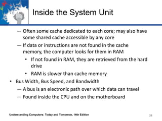 Inside the System Unit
― Often some cache dedicated to each core; may also have
some shared cache accessible by any core
― If data or instructions are not found in the cache
memory, the computer looks for them in RAM
• If not found in RAM, they are retrieved from the hard
drive
• RAM is slower than cache memory
• Bus Width, Bus Speed, and Bandwidth
― A bus is an electronic path over which data can travel
― Found inside the CPU and on the motherboard

Understanding Computers: Today and Tomorrow, 14th Edition

26

 